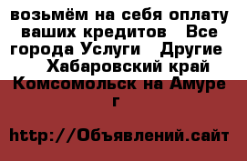 возьмём на себя оплату ваших кредитов - Все города Услуги » Другие   . Хабаровский край,Комсомольск-на-Амуре г.